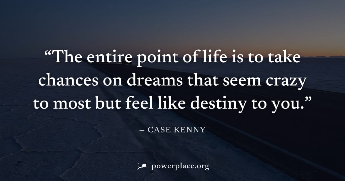 "The entire point of life is to take chances on dreams that seem crazy to most but feel like destiny to you." — Case Kenny