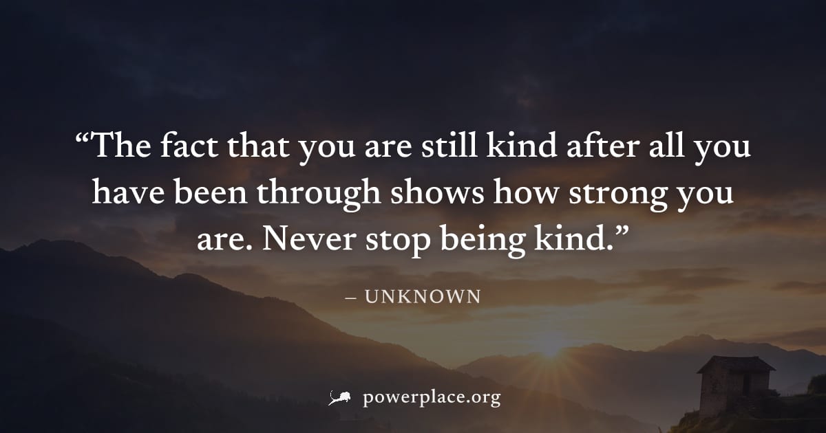 "The fact that you are still kind after all you have been through shows how strong you are. Never stop being kind." — Unknown