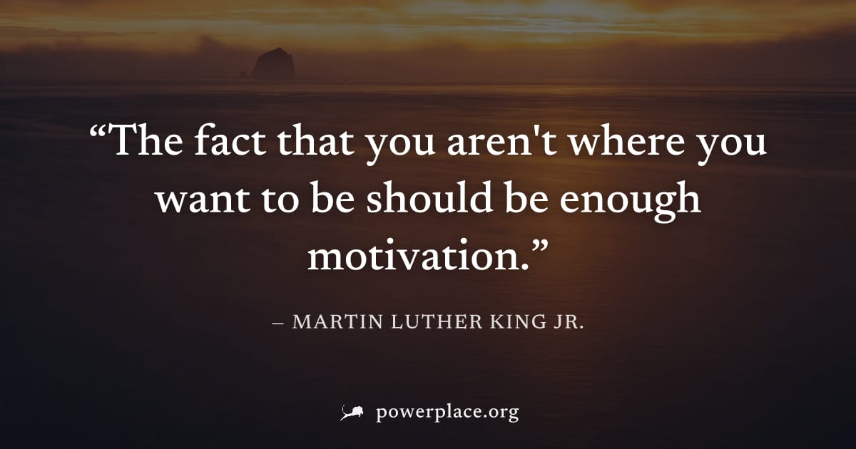 "The fact that you aren't where you want to be should be enough motivation." — Martin Luther King Jr.