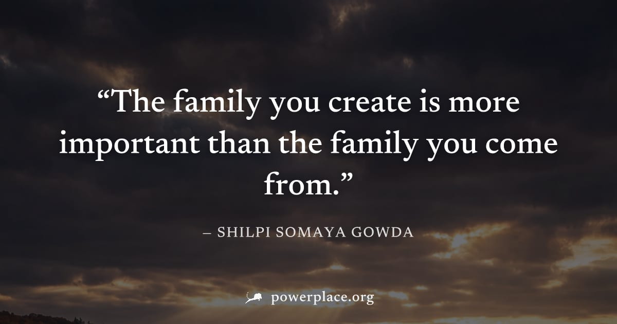 "The family you create is more important than the family you come from." — Shilpi Somaya Gowda