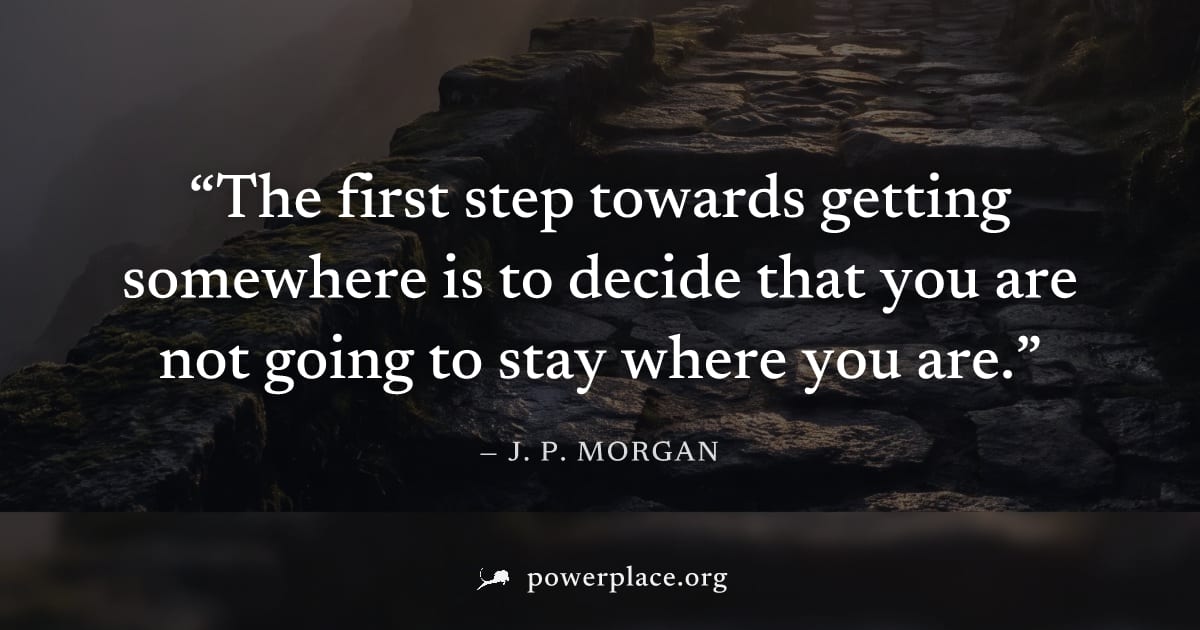"The first step towards getting somewhere is to decide that you are not going to stay where you are." — J. P. Morgan