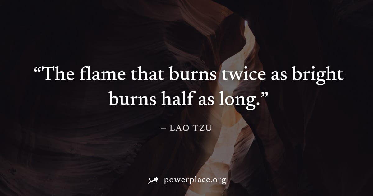 "The flame that burns twice as bright burns half as long." — Lao Tzu