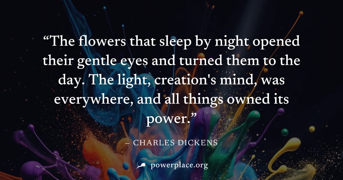 "The flowers that sleep by night opened their gentle eyes and turned them to the day. The light, creation's mind, was everywhere, and all things owned its power." — Charles Dickens