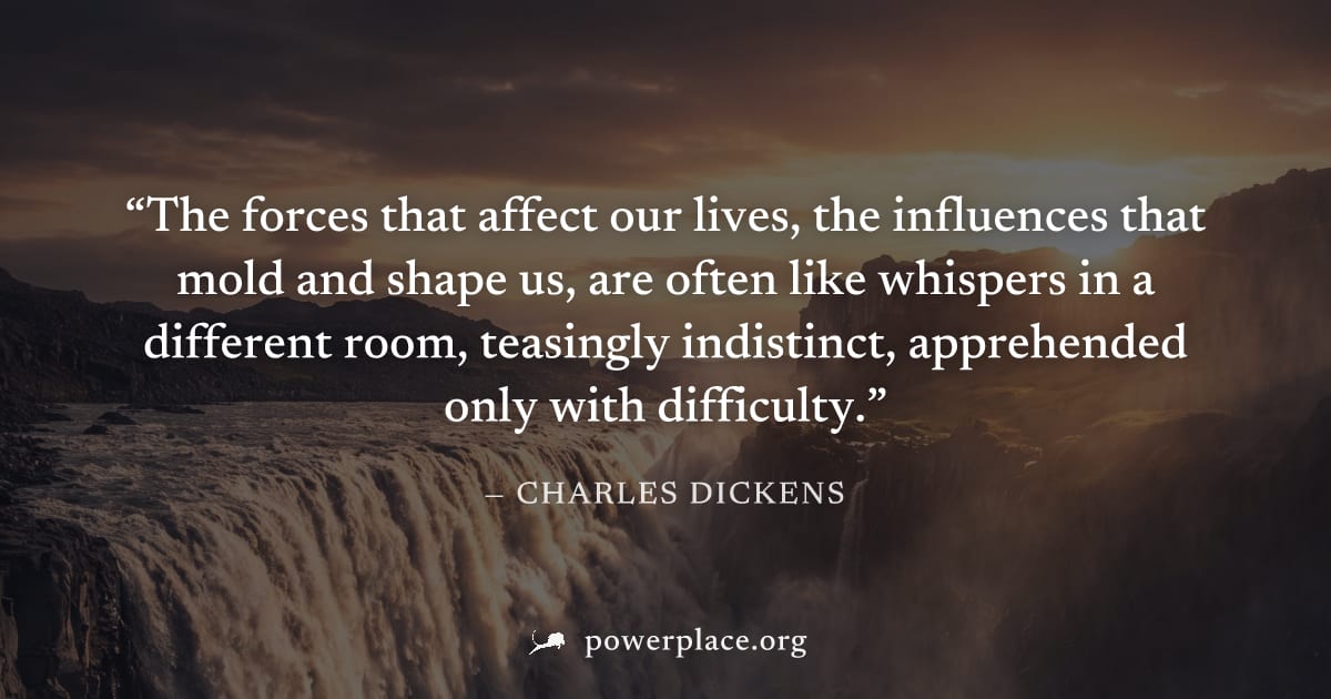"The forces that affect our lives, the influences that mold and shape us, are often like whispers in a different room, teasingly indistinct, apprehended only with difficulty." — Charles Dickens