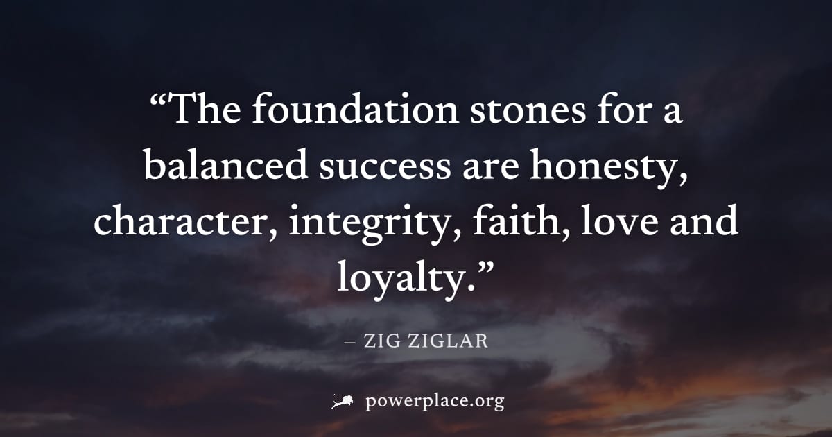 "The foundation stones for a balanced success are honesty, character, integrity, faith, love and loyalty." — Zig Ziglar
