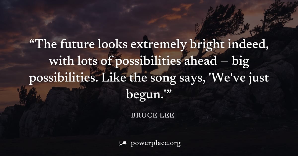 "The future looks extremely bright indeed, with lots of possibilities ahead — big possibilities. Like the song says, 'We've just begun.'" — Bruce Lee
