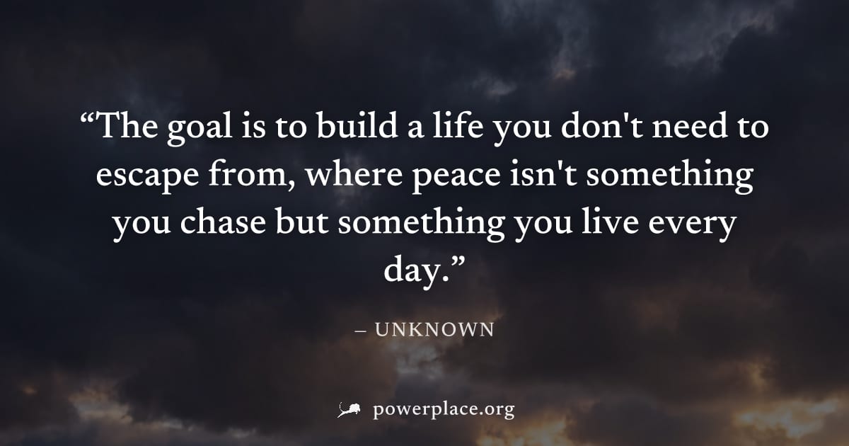 "The goal is to build a life you don't need to escape from, where peace isn't something you chase but something you live every day." — Unknown