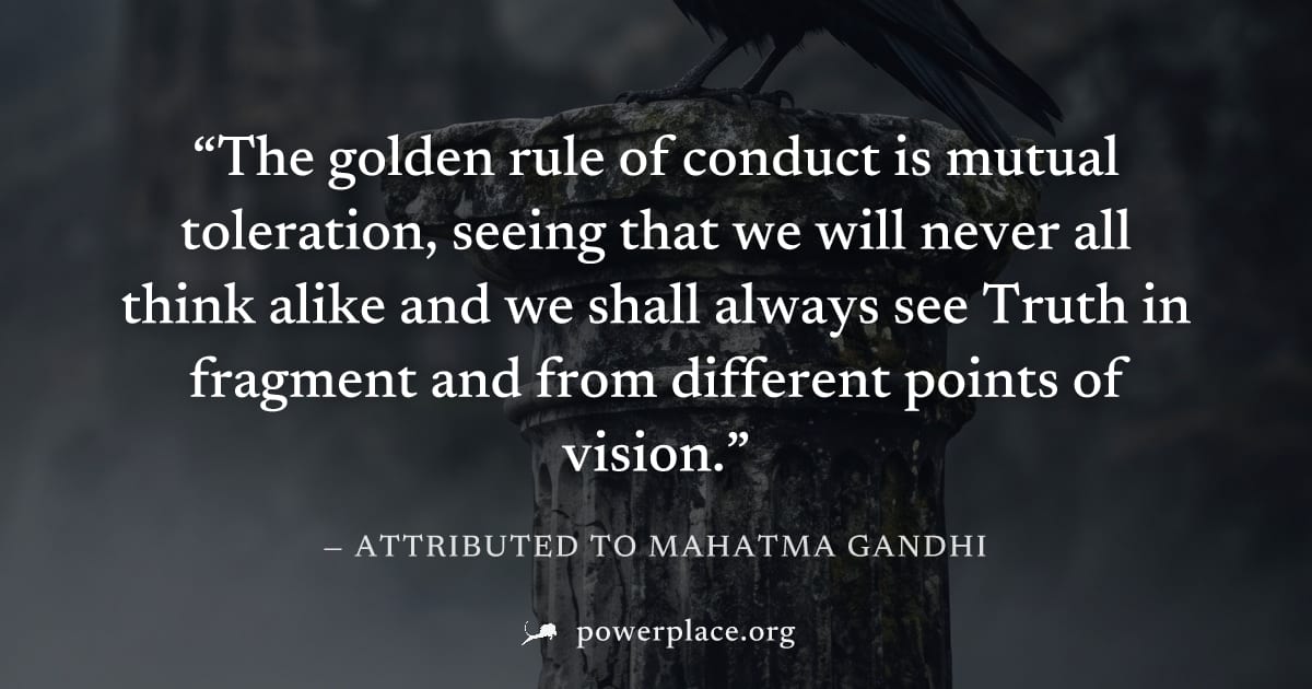 "The golden rule of conduct is mutual toleration, seeing that we will never all think alike and we shall always see Truth in fragment and from different points of vision." — Attributed to Mahatma Gand
