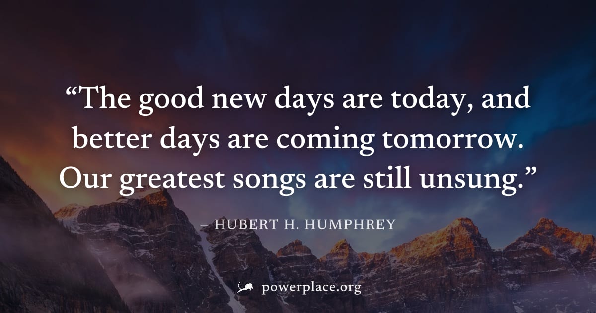 "The good new days are today, and better days are coming tomorrow. Our greatest songs are still unsung." — Hubert H. Humphrey