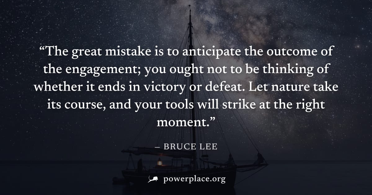 "The great mistake is to anticipate the outcome of the engagement; you ought not to be thinking of whether it ends in victory or defeat. Let nature take its course, and your tools will strike at the r