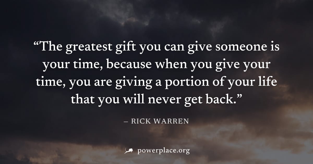 "The greatest gift you can give someone is your time, because when you give your time, you are giving a portion of your life that you will never get back." — Rick Warren
