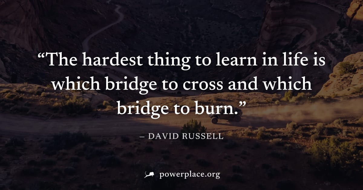 "The hardest thing to learn in life is which bridge to cross and which bridge to burn." — David Russell