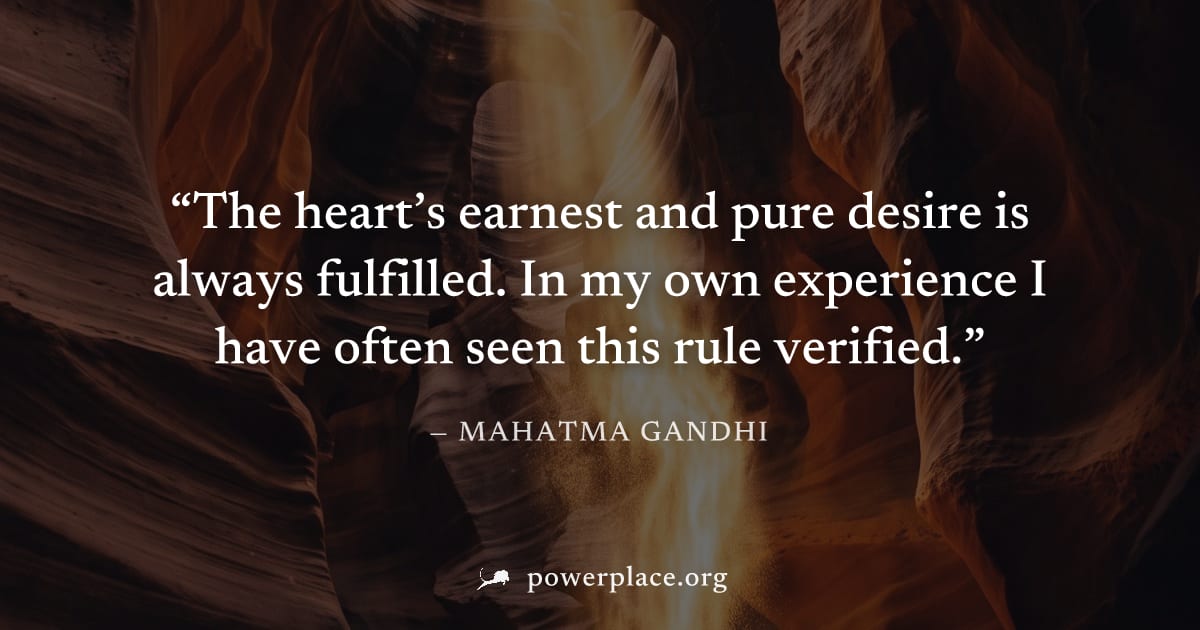 "The heart’s earnest and pure desire is always fulfilled. In my own experience I have often seen this rule verified." — Mahatma Gandhi