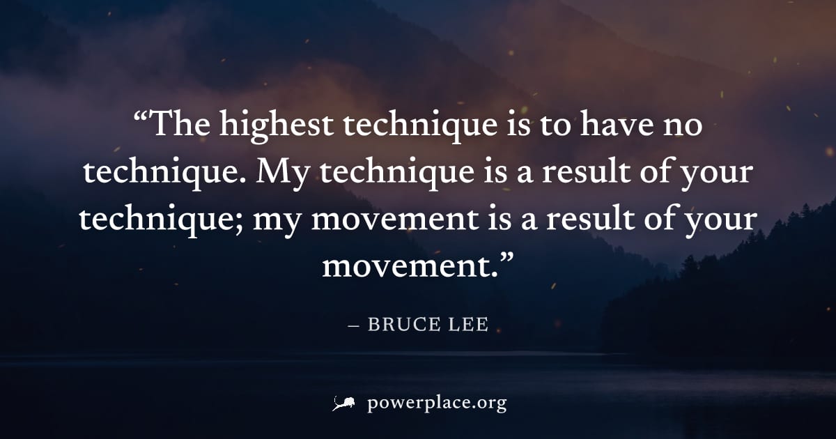 "The highest technique is to have no technique. My technique is a result of your technique; my movement is a result of your movement." — Bruce Lee