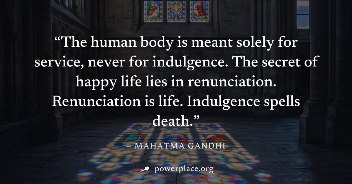 "The human body is meant solely for service, never for indulgence. The secret of happy life lies in renunciation. Renunciation is life. Indulgence spells death." — Mahatma Gandhi