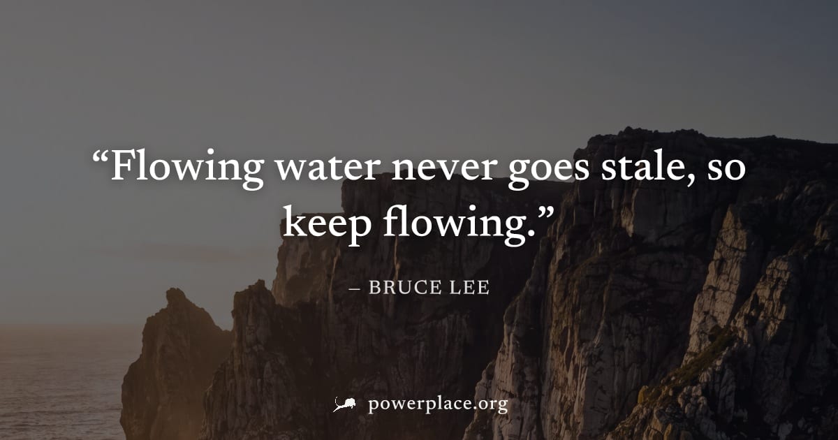 "Flowing water never goes stale, so keep flowing." — Bruce Lee