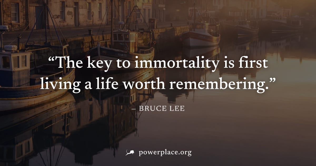 "The key to immortality is first living a life worth remembering." — Bruce Lee