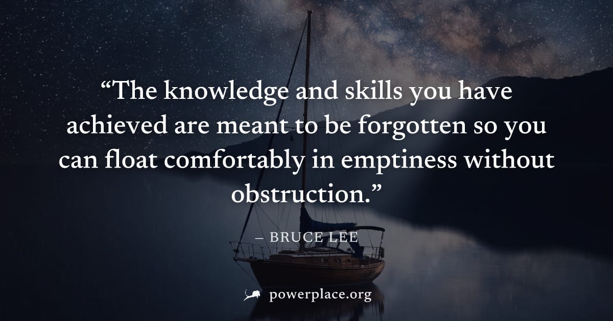 "The knowledge and skills you have achieved are meant to be forgotten so you can float comfortably in emptiness without obstruction." — Bruce Lee
