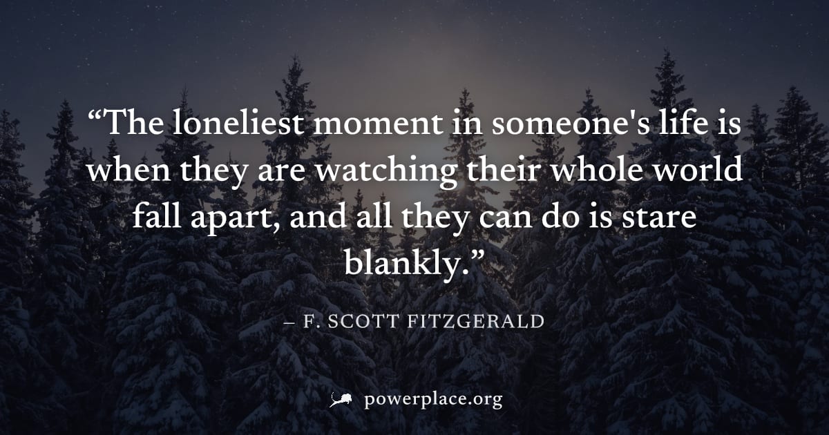 "The loneliest moment in someone's life is when they are watching their whole world fall apart, and all they can do is stare blankly." — F. Scott Fitzgerald