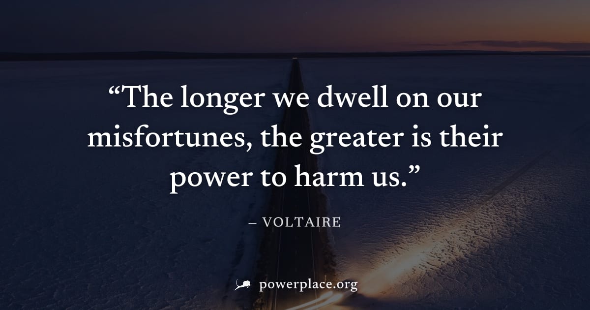 "The longer we dwell on our misfortunes, the greater is their power to harm us." — Voltaire