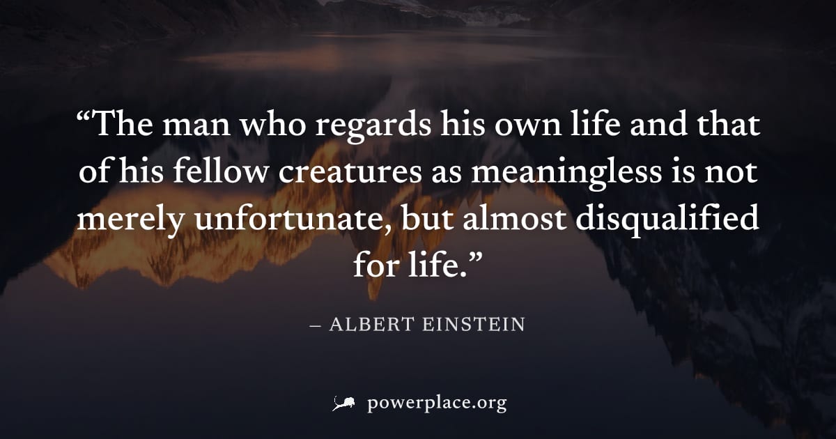 "The man who regards his own life and that of his fellow creatures as meaningless is not merely unfortunate, but almost disqualified for life." — Albert Einstein