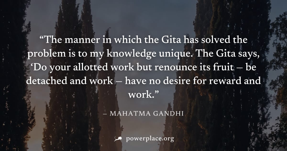 "The manner in which the Gita has solved the problem is to my knowledge unique. The Gita says, ‘Do your allotted work but renounce its fruit — be detached and work — have no desire for reward and work