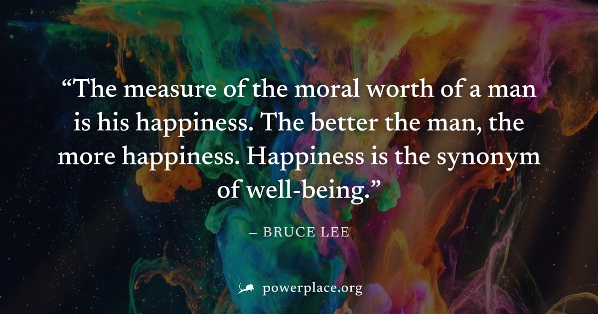 "The measure of the moral worth of a man is his happiness. The better the man, the more happiness. Happiness is the synonym of well-being." — Bruce Lee