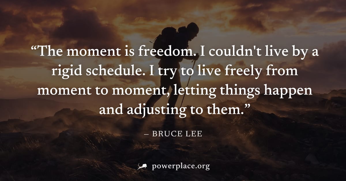 "The moment is freedom. I couldn't live by a rigid schedule. I try to live freely from moment to moment, letting things happen and adjusting to them." — Bruce Lee