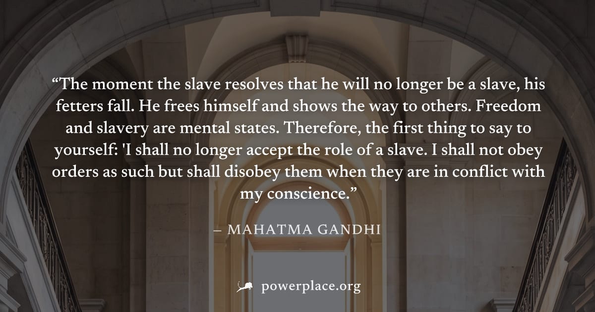 "The moment the slave resolves that he will no longer be a slave, his fetters fall. He frees himself and shows the way to others. Freedom and slavery are mental states. Therefore, the first thing to s