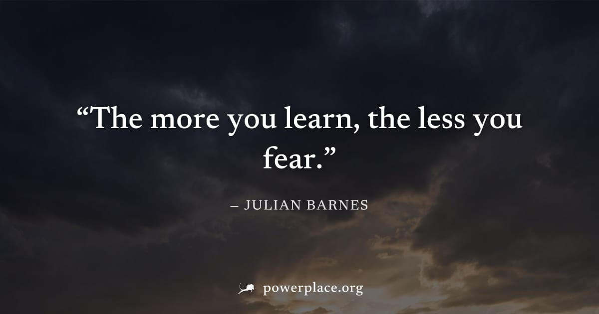 "The more you learn, the less you fear." — Julian Barnes
