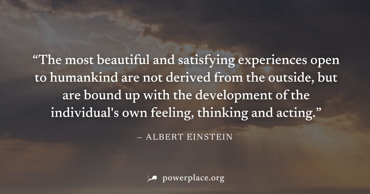 "The most beautiful and satisfying experiences open to humankind are not derived from the outside, but are bound up with the development of the individual's own feeling, thinking and acting." — Albert