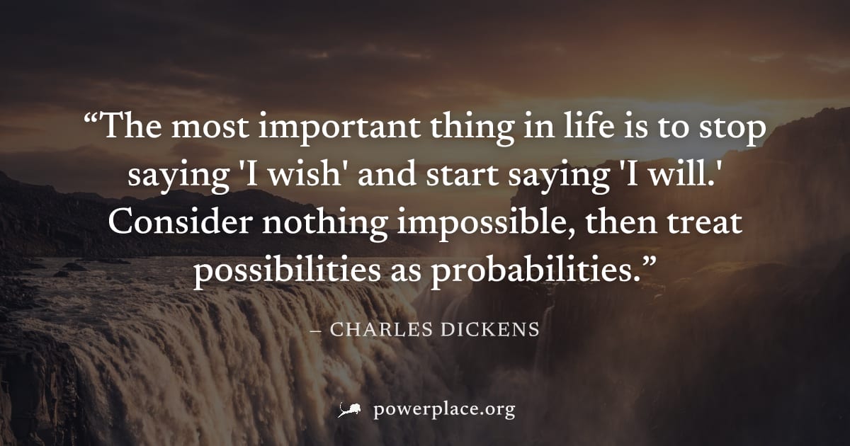 "The most important thing in life is to stop saying 'I wish' and start saying 'I will.' Consider nothing impossible, then treat possibilities as probabilities." — Charles Dickens