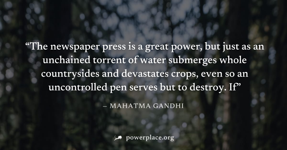 "The newspaper press is a great power, but just as an unchained torrent of water submerges whole countrysides and devastates crops, even so an uncontrolled pen serves but to destroy. If" — Mahatma Gan