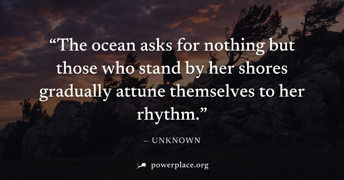 "The ocean asks for nothing but those who stand by her shores gradually attune themselves to her rhythm." — Unknown