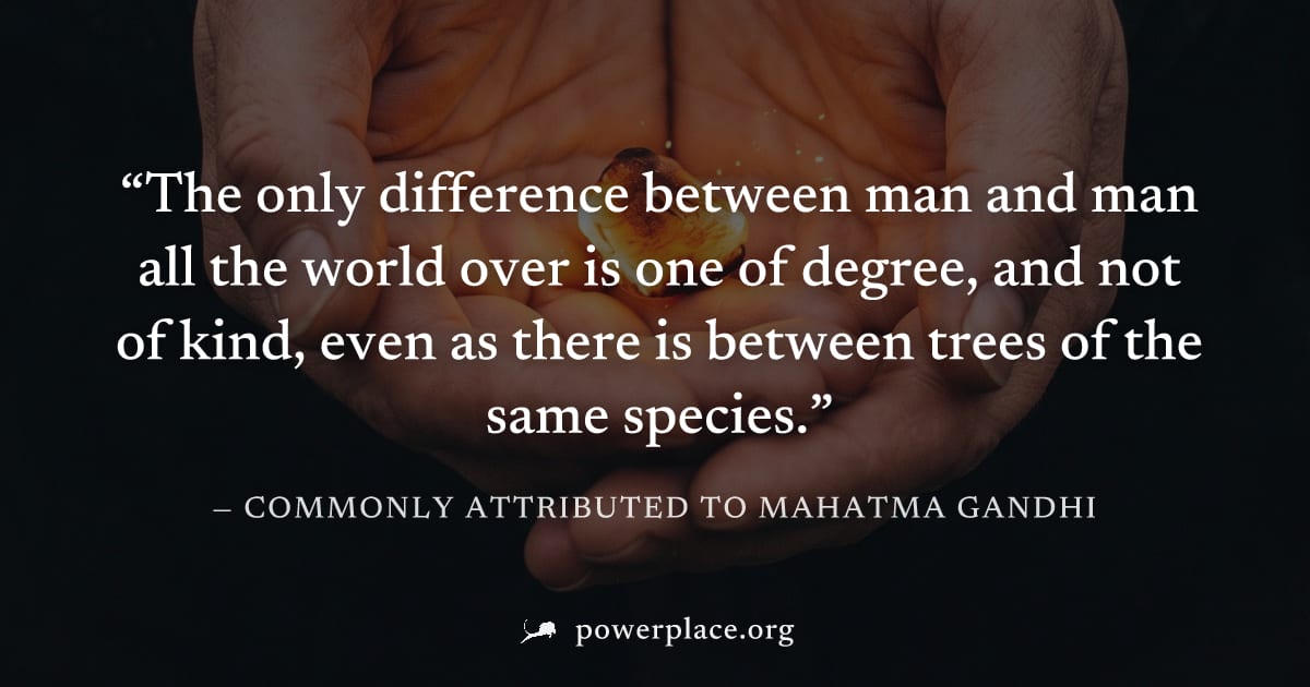 "The only difference between man and man all the world over is one of degree, and not of kind, even as there is between trees of the same species." — Commonly attributed to Mahatma Gandhi
