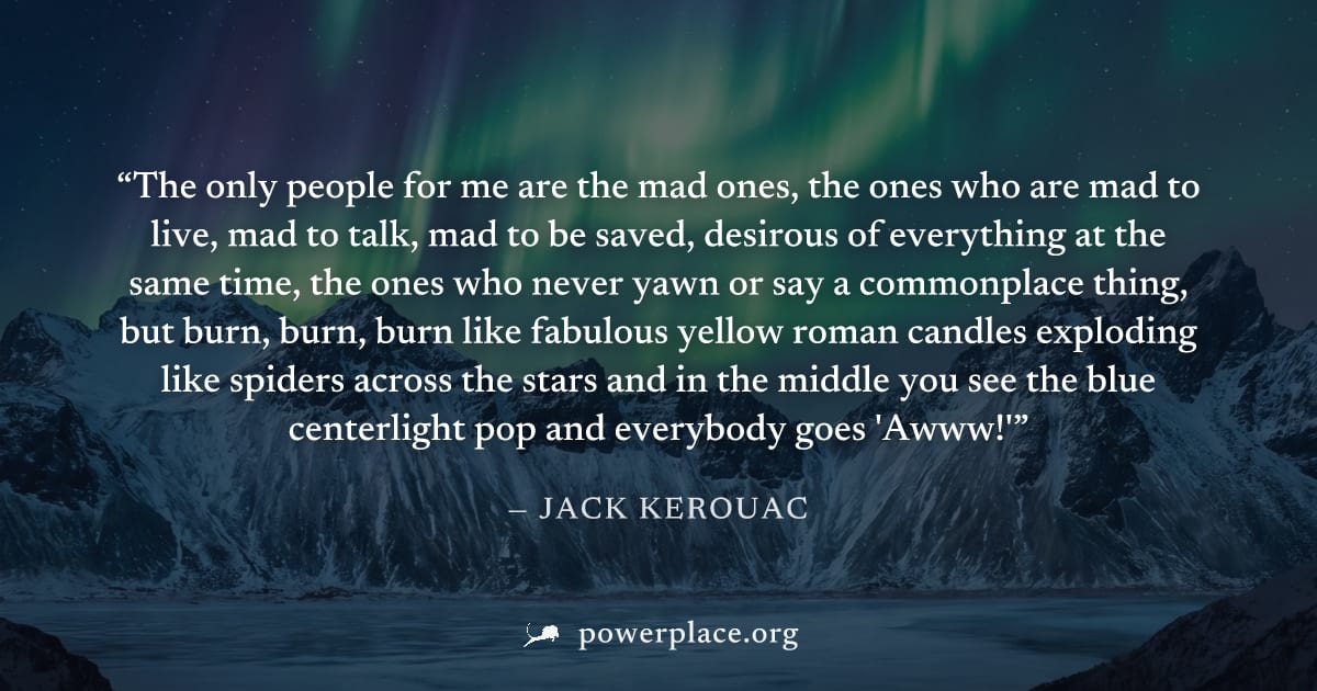 "The only people for me are the mad ones, the ones who are mad to live, mad to talk, mad to be saved, desirous of everything at the same time, the ones who never yawn or say a commonplace thing, but b