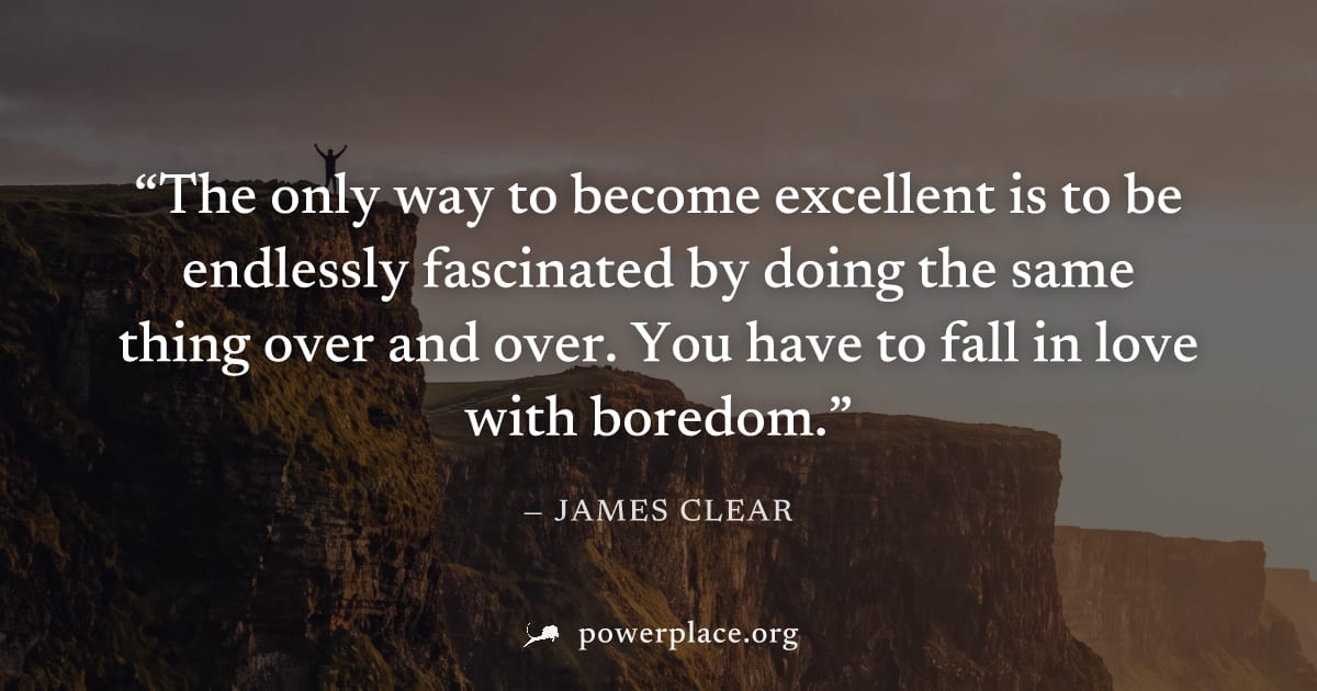 "The only way to become excellent is to be endlessly fascinated by doing the same thing over and over. You have to fall in love with boredom." — James Clear