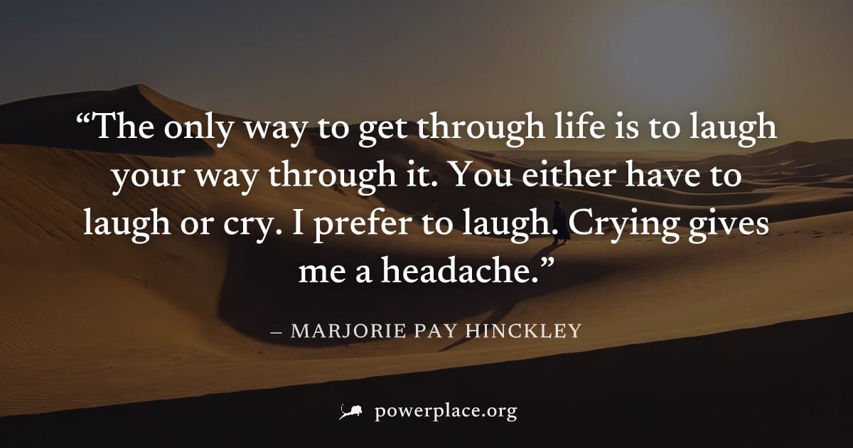 "The only way to get through life is to laugh your way through it. You either have to laugh or cry. I prefer to laugh. Crying gives me a headache." — Marjorie Pay Hinckley