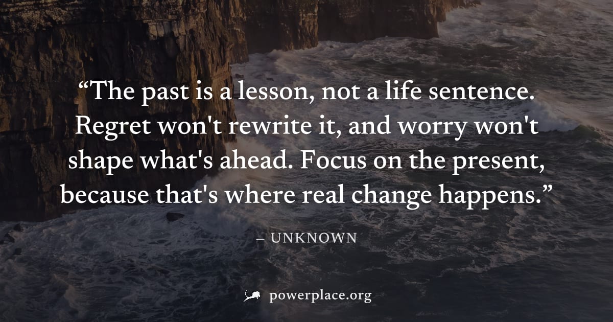 "The past is a lesson, not a life sentence. Regret won't rewrite it, and worry won't shape what's ahead. Focus on the present, because that's where real change happens." — Unknown