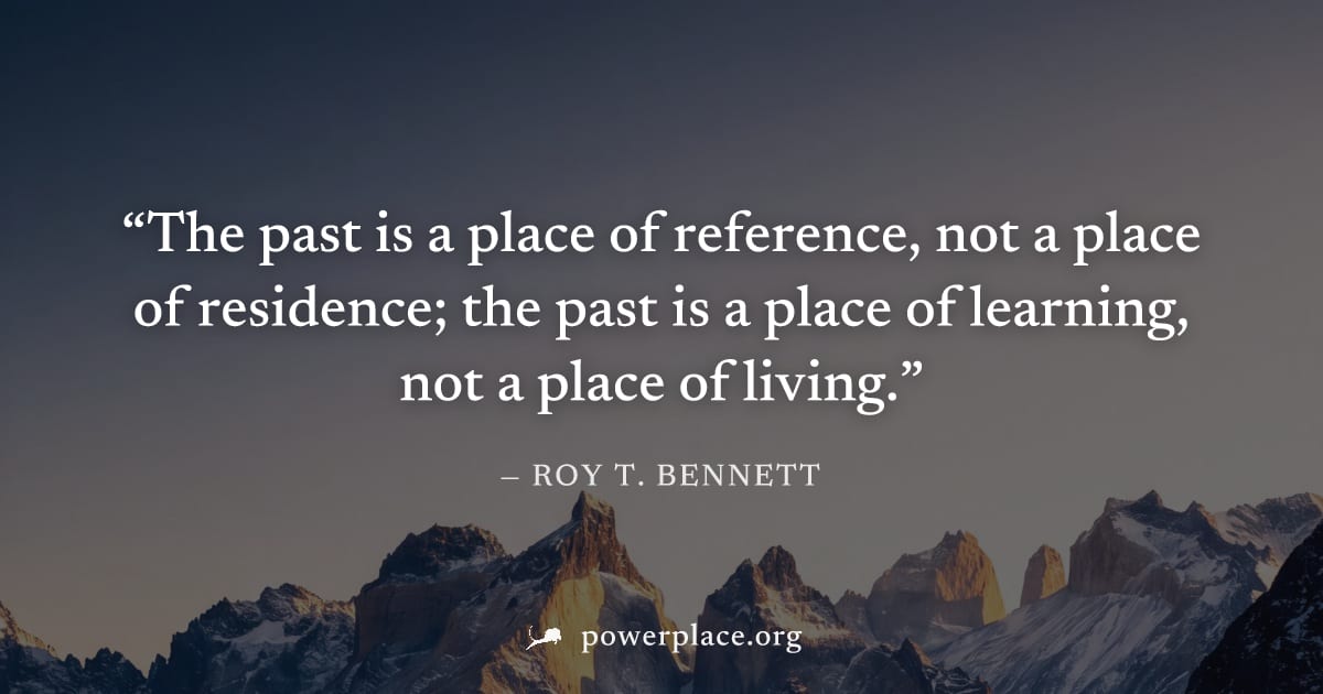 "The past is a place of reference, not a place of residence; the past is a place of learning, not a place of living." — Roy T. Bennett