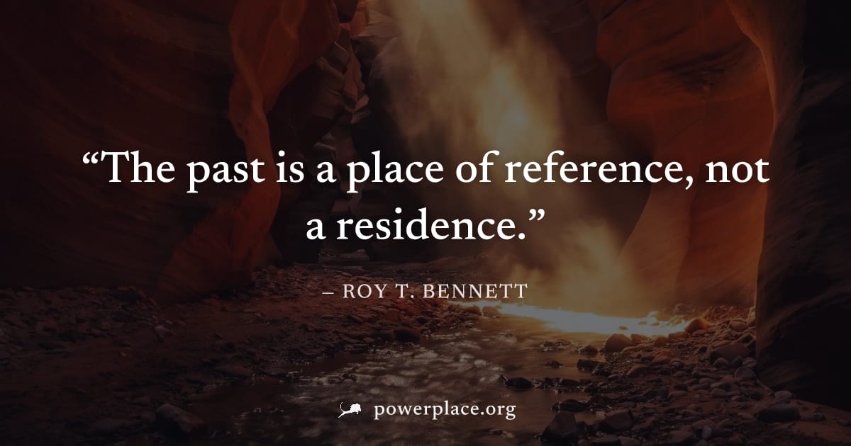 "The past is a place of reference, not a residence." — Roy T. Bennett