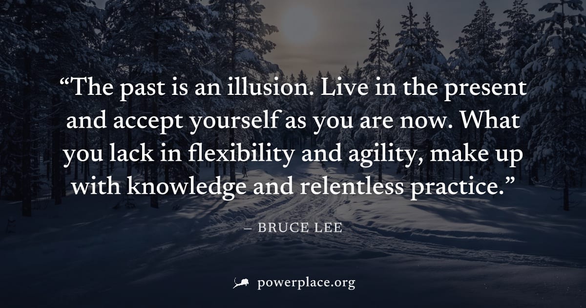 "The past is an illusion. Live in the present and accept yourself as you are now. What you lack in flexibility and agility, make up with knowledge and relentless practice." — Bruce Lee