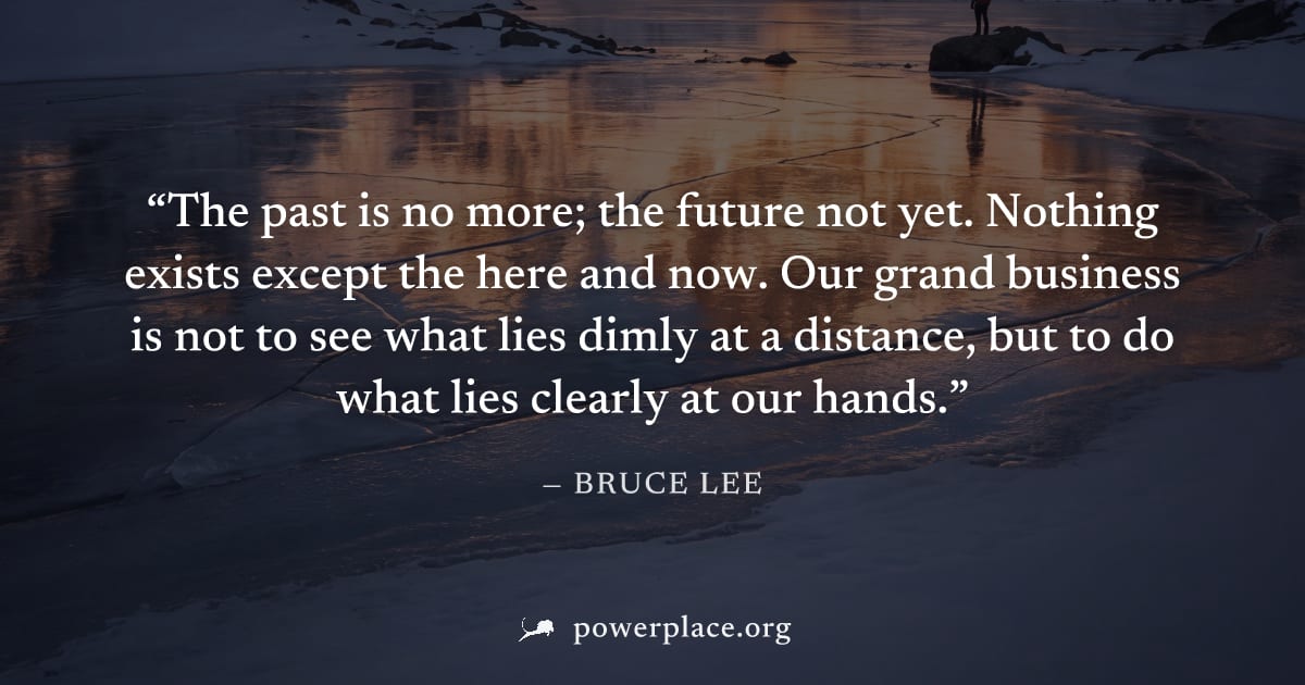 "The past is no more; the future not yet. Nothing exists except the here and now. Our grand business is not to see what lies dimly at a distance, but to do what lies clearly at our hands." — Bruce Lee