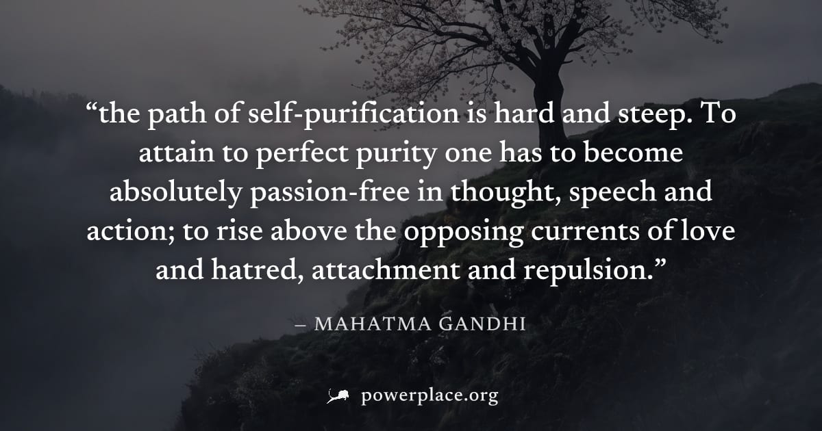 "the path of self-purification is hard and steep. To attain to perfect purity one has to become absolutely passion-free in thought, speech and action; to rise above the opposing currents of love and h