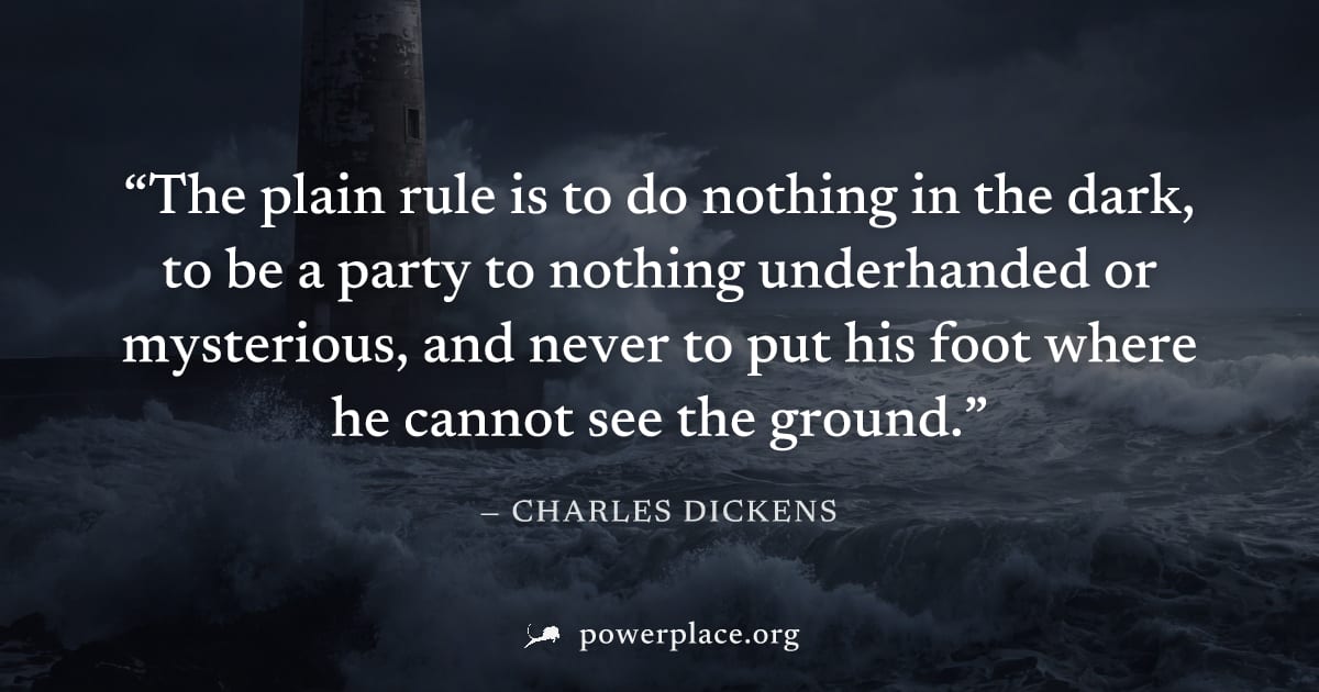 "The plain rule is to do nothing in the dark, to be a party to nothing underhanded or mysterious, and never to put his foot where he cannot see the ground." — Charles Dickens