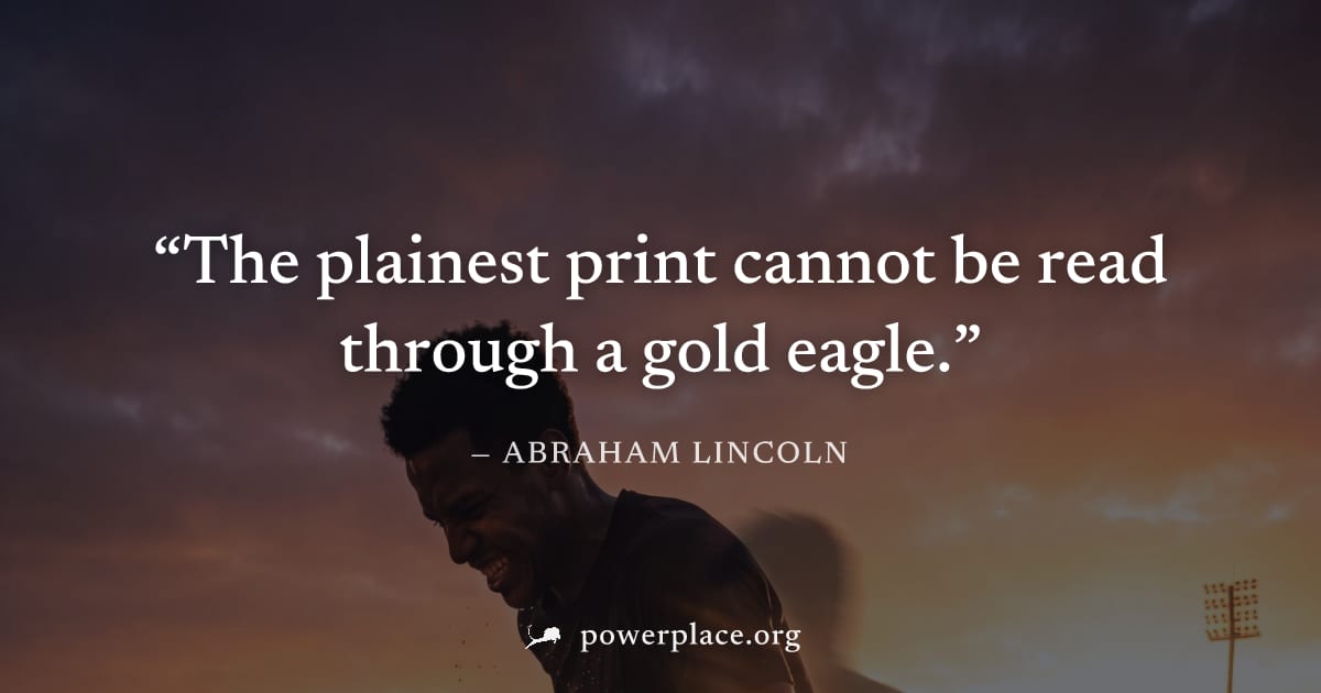 "The plainest print cannot be read through a gold eagle." — Abraham Lincoln