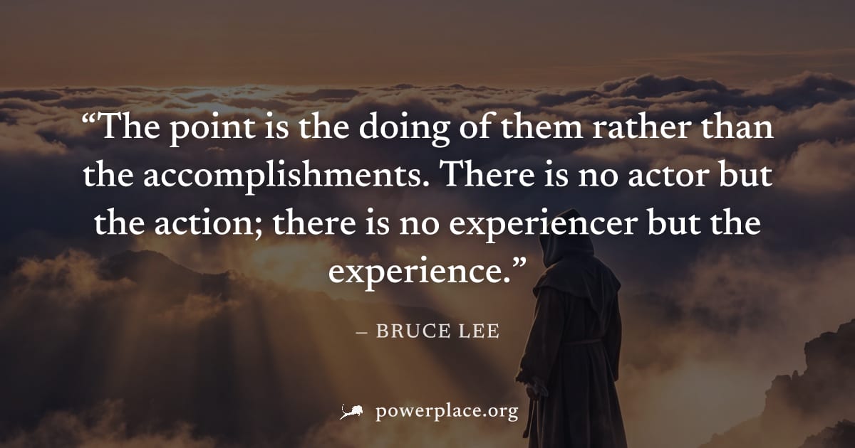 "The point is the doing of them rather than the accomplishments. There is no actor but the action; there is no experiencer but the experience." — Bruce Lee