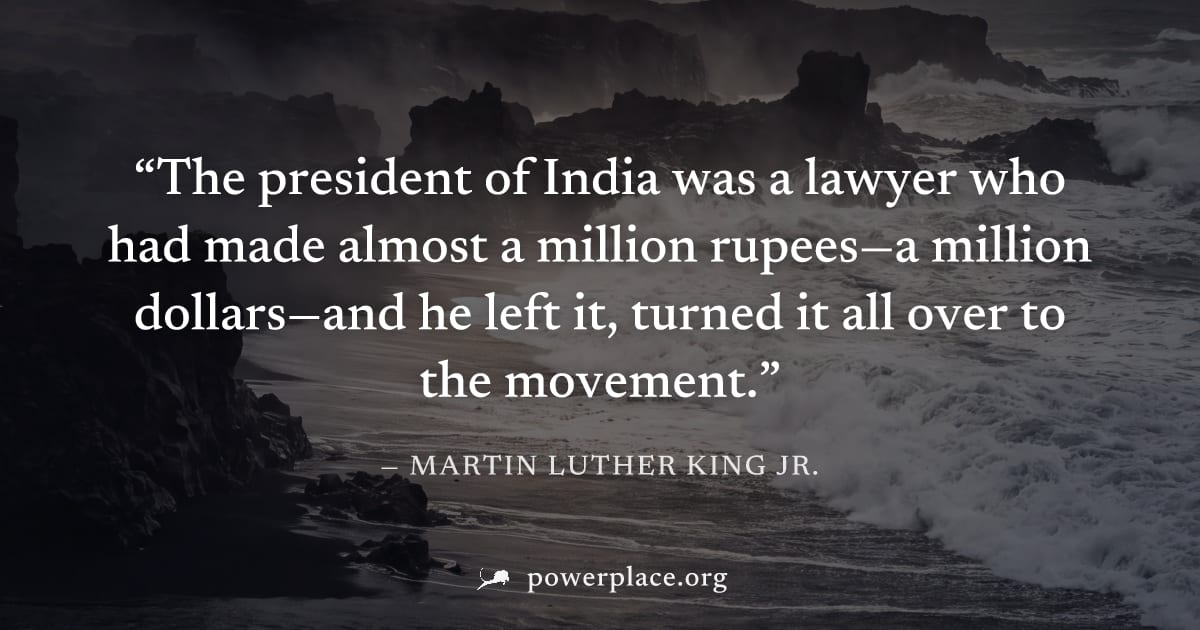 "The president of India was a lawyer who had made almost a million rupees—a million dollars—and he left it, turned it all over to the movement." — Martin Luther King Jr.