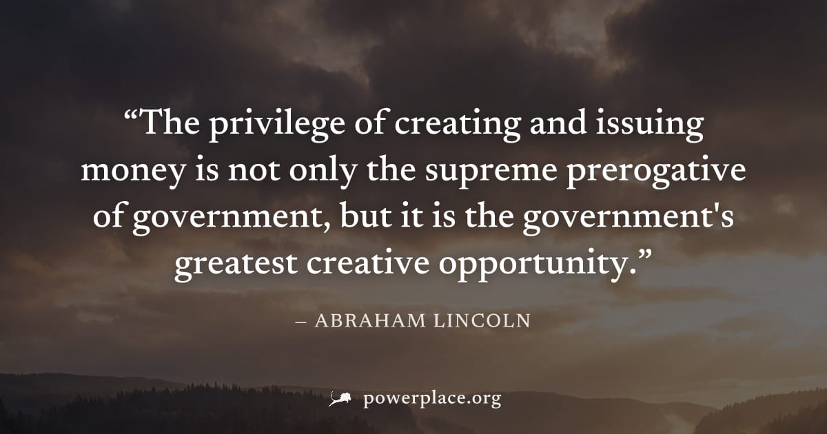 "The privilege of creating and issuing money is not only the supreme prerogative of government, but it is the government's greatest creative opportunity." — Abraham Lincoln