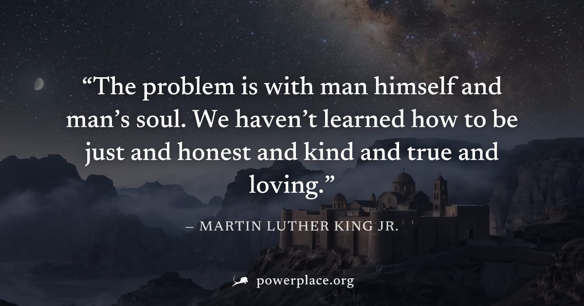 "The problem is with man himself and man’s soul. We haven’t learned how to be just and honest and kind and true and loving." — Martin Luther King Jr.